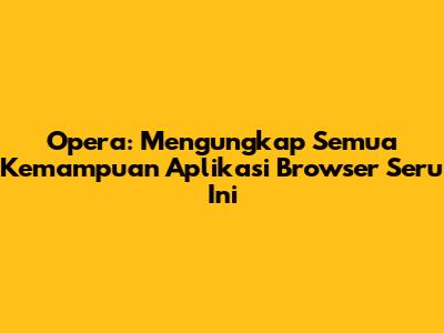 Opera: Mengungkap Semua Kemampuan Aplikasi Browser Seru Ini