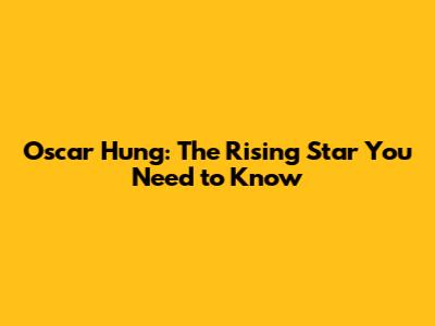 Oscar Hung: The Rising Star You Need to Know