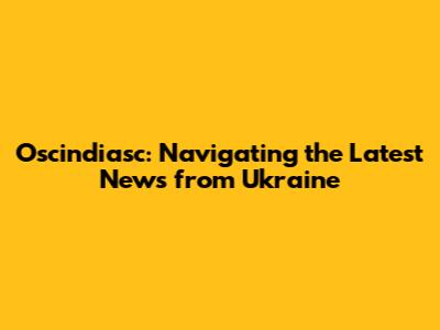 Oscindiasc: Navigating the Latest News from Ukraine