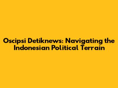 Oscipsi Detiknews: Navigating the Indonesian Political Terrain