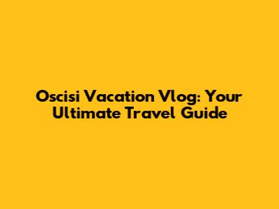 Oscisi Vacation Vlog: Your Ultimate Travel Guide