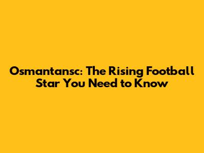 Osmantansc: The Rising Football Star You Need to Know