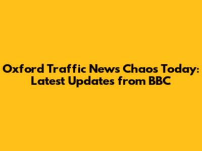 Oxford Traffic News Chaos Today: Latest Updates from BBC