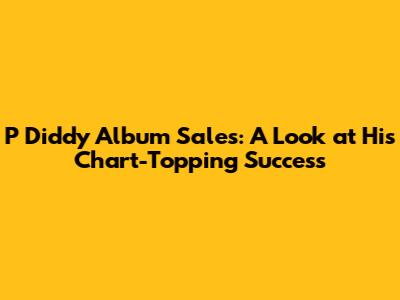 P Diddy Album Sales: A Look at His Chart-Topping Success