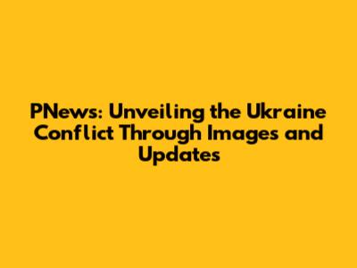 PNews: Unveiling the Ukraine Conflict Through Images and Updates