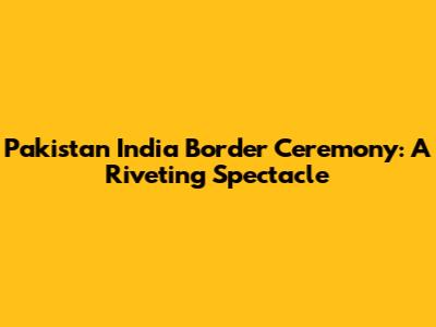 Pakistan India Border Ceremony: A Riveting Spectacle