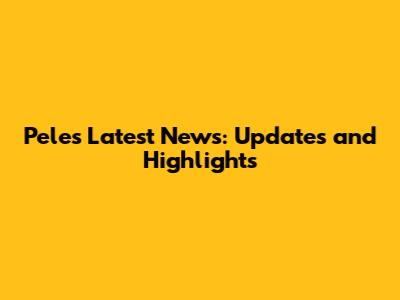 Pele's Latest News: Updates and Highlights