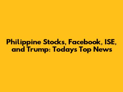 Philippine Stocks, Facebook, ISE, and Trump: Today's Top News