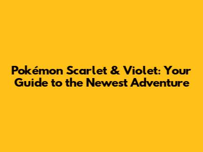 Pokémon Scarlet & Violet: Your Guide to the Newest Adventure