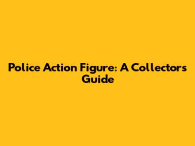 Police Action Figure: A Collector's Guide