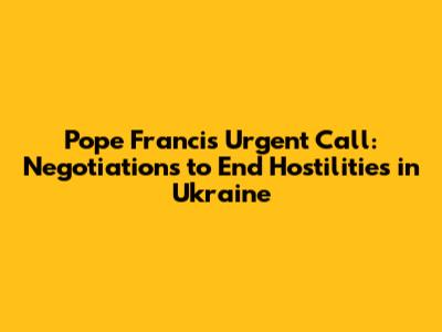 Pope Francis' Urgent Call: Negotiations to End Hostilities in Ukraine
