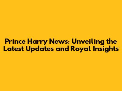 Prince Harry News: Unveiling the Latest Updates and Royal Insights