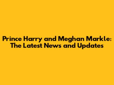 Prince Harry and Meghan Markle: The Latest News and Updates