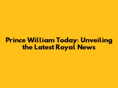Prince William Today: Unveiling the Latest Royal News