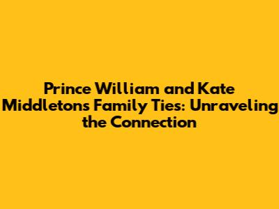 Prince William and Kate Middleton's Family Ties: Unraveling the Connection