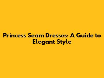 Princess Seam Dresses: A Guide to Elegant Style