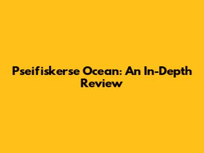 Pseifiskerse Ocean: An In-Depth Review
