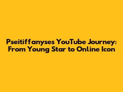 Pseitiffanyse's YouTube Journey: From Young Star to Online Icon