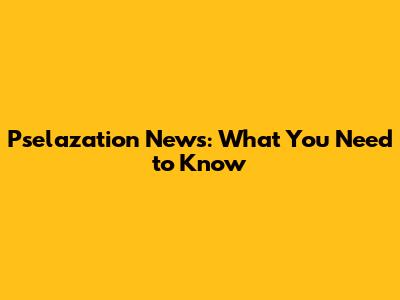 Pselazation News: What You Need to Know