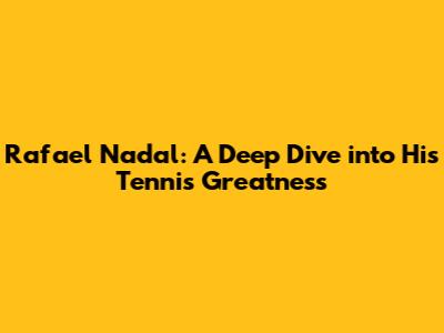 Rafael Nadal: A Deep Dive into His Tennis Greatness
