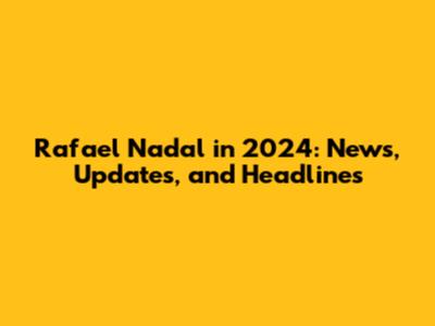 Rafael Nadal in 2024: News, Updates, and Headlines