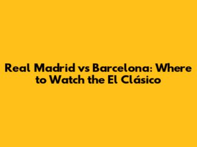 Real Madrid vs Barcelona: Where to Watch the El Clásico