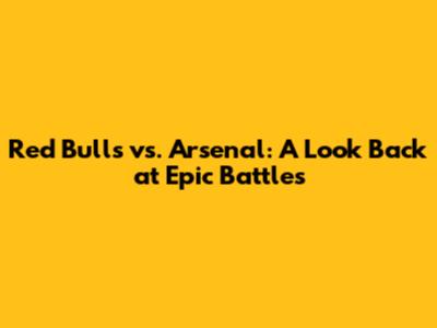 Red Bulls vs. Arsenal: A Look Back at Epic Battles