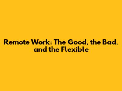Remote Work: The Good, the Bad, and the Flexible