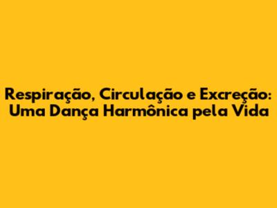 Respiração, Circulação e Excreção: Uma Dança Harmônica pela Vida