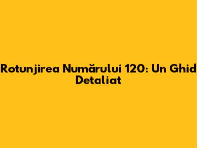 Rotunjirea Numărului 120: Un Ghid Detaliat