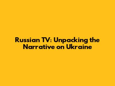 Russian TV: Unpacking the Narrative on Ukraine