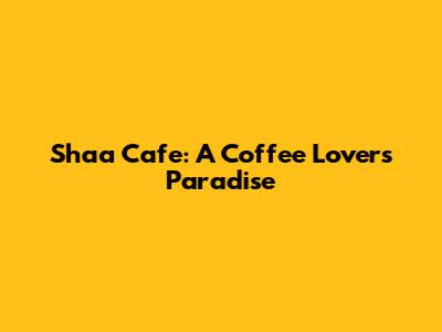 Shaa Cafe: A Coffee Lover's Paradise