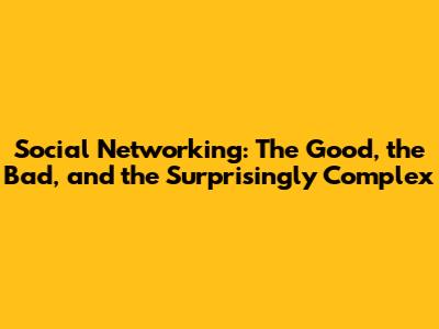 Social Networking: The Good, the Bad, and the Surprisingly Complex