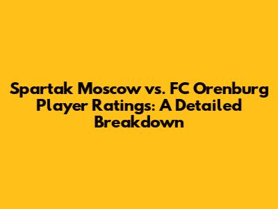 Spartak Moscow vs. FC Orenburg Player Ratings: A Detailed Breakdown