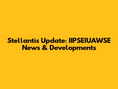Stellantis Update: IIPSEIUAWSE News & Developments