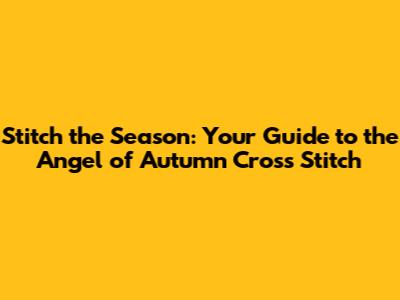 Stitch the Season: Your Guide to the Angel of Autumn Cross Stitch