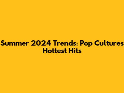 Summer 2024 Trends: Pop Culture's Hottest Hits