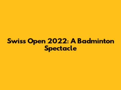 Swiss Open 2022: A Badminton Spectacle