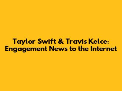Taylor Swift & Travis Kelce: Engagement News to the Internet