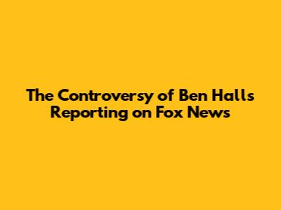 The Controversy of Ben Hall's Reporting on Fox News