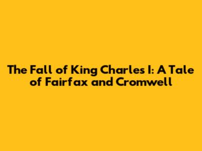 The Fall of King Charles I: A Tale of Fairfax and Cromwell
