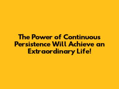 The Power of Continuous Persistence Will Achieve an Extraordinary Life!