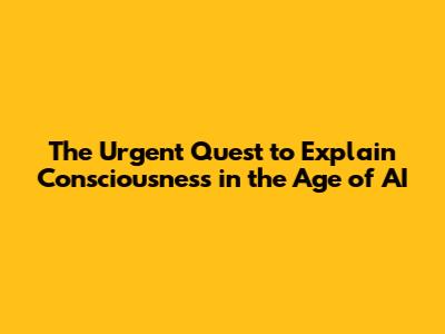 The Urgent Quest to Explain Consciousness in the Age of AI