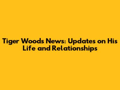 Tiger Woods News: Updates on His Life and Relationships