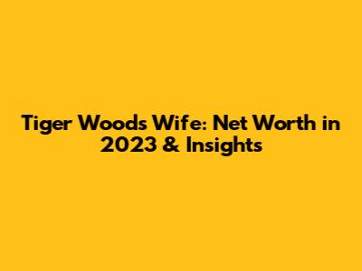 Tiger Woods Wife: Net Worth in 2023 & Insights