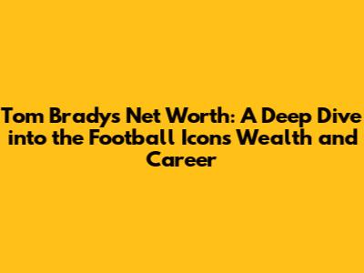 Tom Brady's Net Worth: A Deep Dive into the Football Icon's Wealth and Career