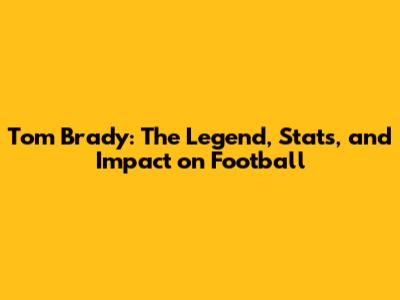 Tom Brady: The Legend, Stats, and Impact on Football