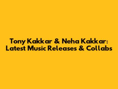 Tony Kakkar & Neha Kakkar: Latest Music Releases & Collabs