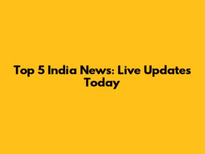 Top 5 India News: Live Updates Today