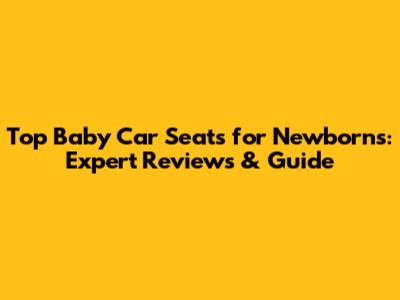 Top Baby Car Seats for Newborns: Expert Reviews & Guide